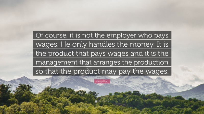 Henry Ford Quote: “Of course, it is not the employer who pays wages. He only handles the money. It is the product that pays wages and it is the management that arranges the production so that the product may pay the wages.”