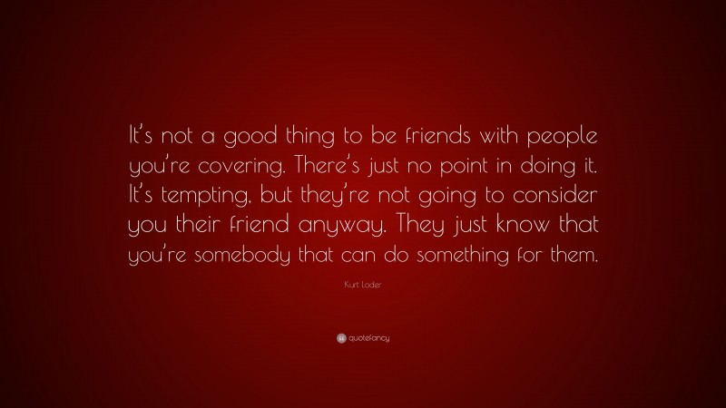 Kurt Loder Quote: “It’s not a good thing to be friends with people you’re covering. There’s just no point in doing it. It’s tempting, but they’re not going to consider you their friend anyway. They just know that you’re somebody that can do something for them.”