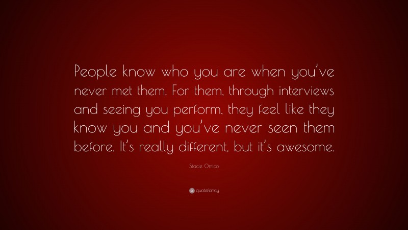 Stacie Orrico Quote: “People know who you are when you’ve never met them. For them, through interviews and seeing you perform, they feel like they know you and you’ve never seen them before. It’s really different, but it’s awesome.”