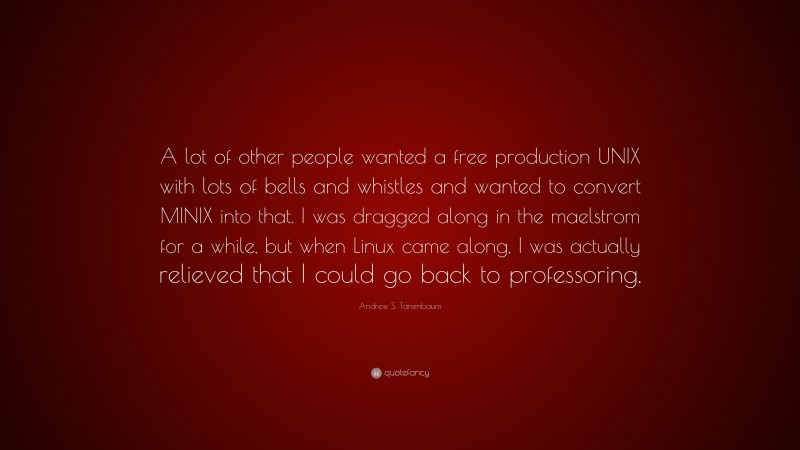 Andrew S. Tanenbaum Quote: “A lot of other people wanted a free production UNIX with lots of bells and whistles and wanted to convert MINIX into that. I was dragged along in the maelstrom for a while, but when Linux came along, I was actually relieved that I could go back to professoring.”