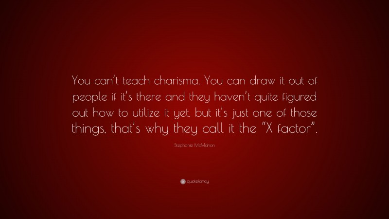 Stephanie McMahon Quote: “You can’t teach charisma. You can draw it out of people if it’s there and they haven’t quite figured out how to utilize it yet, but it’s just one of those things, that’s why they call it the “X factor”.”