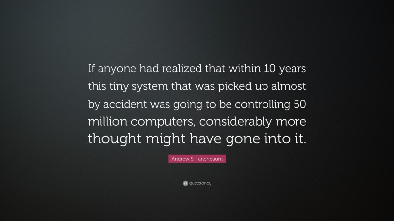 Andrew S. Tanenbaum Quote: “If anyone had realized that within 10 years this tiny system that was picked up almost by accident was going to be controlling 50 million computers, considerably more thought might have gone into it.”