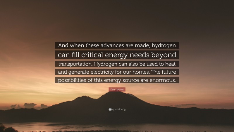 Dan Lipinski Quote: “And when these advances are made, hydrogen can fill critical energy needs beyond transportation. Hydrogen can also be used to heat and generate electricity for our homes. The future possibilities of this energy source are enormous.”