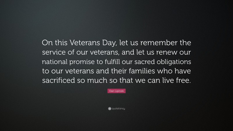 Dan Lipinski Quote: “On this Veterans Day, let us remember the service of our veterans, and let us renew our national promise to fulfill our sacred obligations to our veterans and their families who have sacrificed so much so that we can live free.”