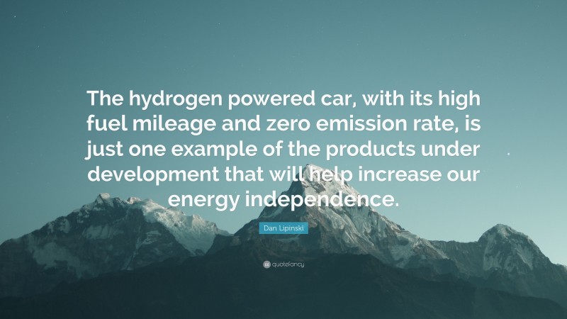 Dan Lipinski Quote: “The hydrogen powered car, with its high fuel mileage and zero emission rate, is just one example of the products under development that will help increase our energy independence.”