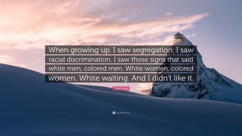 John Lewis Quote: “When growing up, I saw segregation. I saw racial discrimination. I saw those signs that said white men, colored men. White women, colored women. White waiting. And I didn’t like it.”