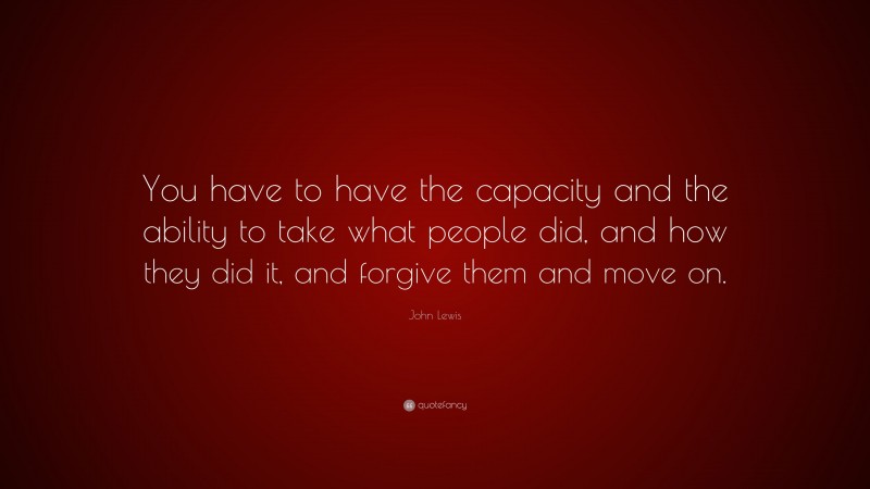 John Lewis Quote: “You have to have the capacity and the ability to take what people did, and how they did it, and forgive them and move on.”