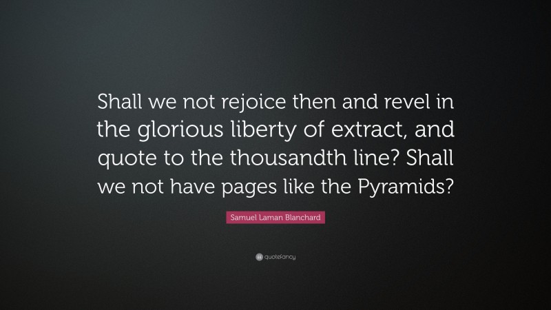 Samuel Laman Blanchard Quote: “Shall we not rejoice then and revel in the glorious liberty of extract, and quote to the thousandth line? Shall we not have pages like the Pyramids?”