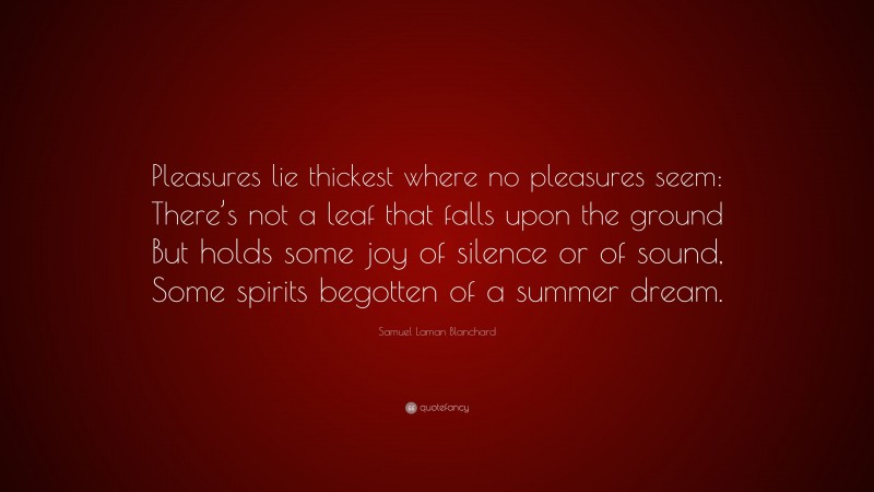 Samuel Laman Blanchard Quote: “Pleasures lie thickest where no pleasures seem: There’s not a leaf that falls upon the ground But holds some joy of silence or of sound, Some spirits begotten of a summer dream.”