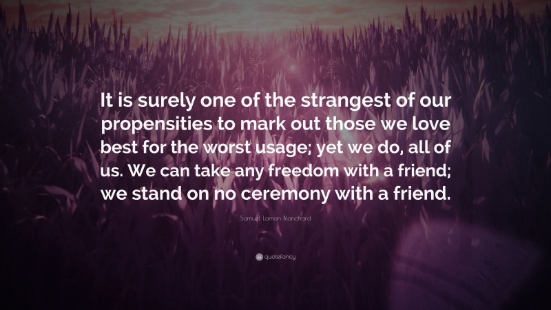 Samuel Laman Blanchard Quote: “It is surely one of the strangest of our propensities to mark out those we love best for the worst usage; yet we do, all of us. We can take any freedom with a friend; we stand on no ceremony with a friend.”