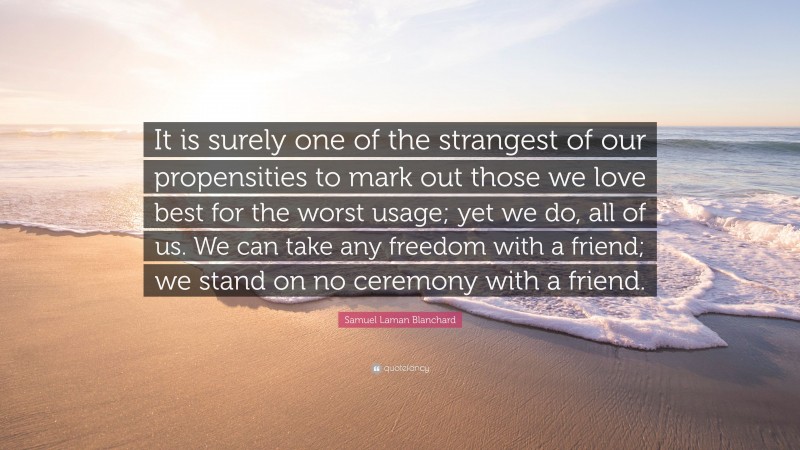 Samuel Laman Blanchard Quote: “It is surely one of the strangest of our propensities to mark out those we love best for the worst usage; yet we do, all of us. We can take any freedom with a friend; we stand on no ceremony with a friend.”