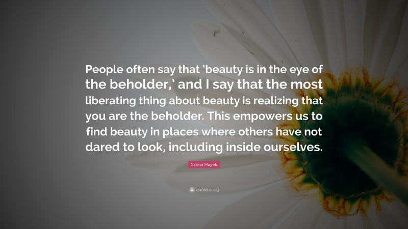 Salma Hayek Quote: “People often say that ‘beauty is in the eye of the beholder,’ and I say that the most liberating thing about beauty is realizing that you are the beholder. This empowers us to find beauty in places where others have not dared to look, including inside ourselves.”