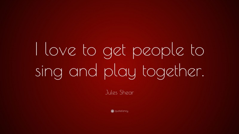 Jules Shear Quote: “I love to get people to sing and play together.”