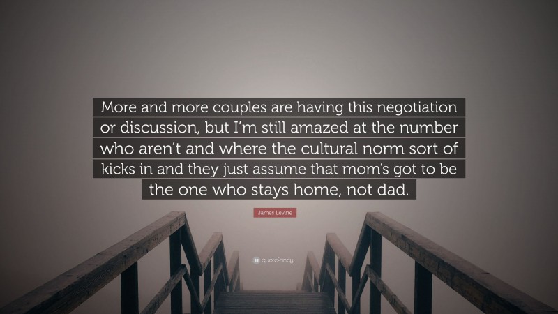 James Levine Quote: “More and more couples are having this negotiation or discussion, but I’m still amazed at the number who aren’t and where the cultural norm sort of kicks in and they just assume that mom’s got to be the one who stays home, not dad.”