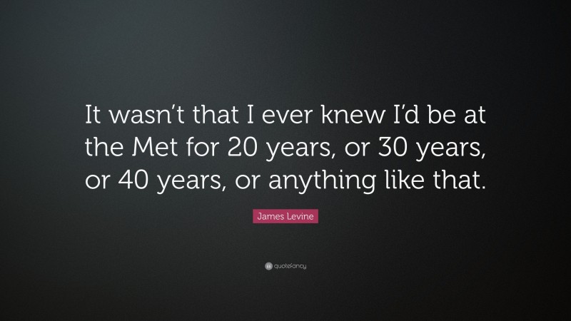 James Levine Quote: “It wasn’t that I ever knew I’d be at the Met for 20 years, or 30 years, or 40 years, or anything like that.”