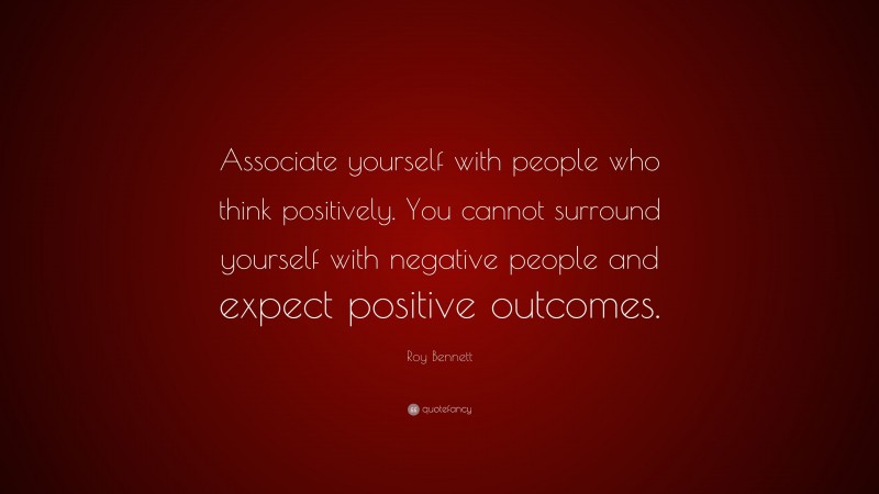 Roy Bennett Quote: “Associate yourself with people who think positively. You cannot surround yourself with negative people and expect positive outcomes.”