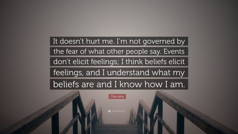 Chip Kelly Quote: “It doesn’t hurt me. I’m not governed by the fear of what other people say. Events don’t elicit feelings; I think beliefs elicit feelings, and I understand what my beliefs are and I know how I am.”
