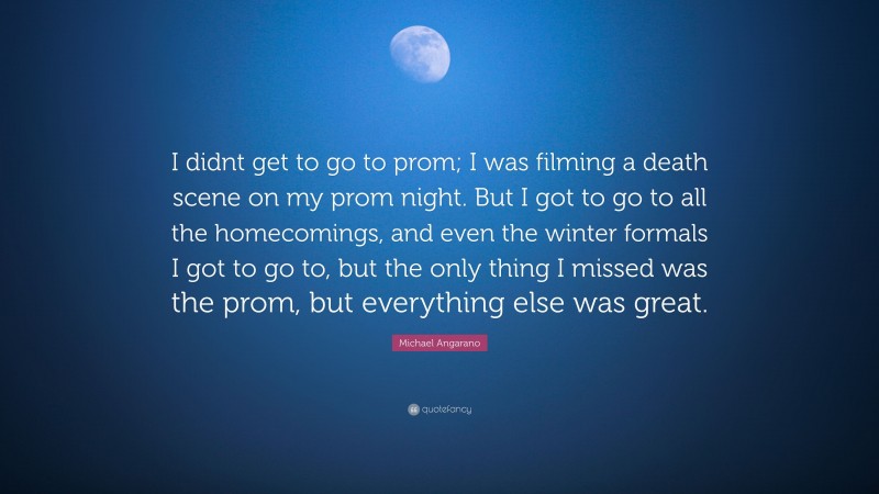Michael Angarano Quote: “I didnt get to go to prom; I was filming a death scene on my prom night. But I got to go to all the homecomings, and even the winter formals I got to go to, but the only thing I missed was the prom, but everything else was great.”
