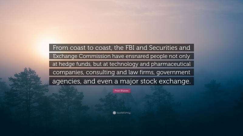 Preet Bharara Quote: “From coast to coast, the FBI and Securities and Exchange Commission have ensnared people not only at hedge funds, but at technology and pharmaceutical companies, consulting and law firms, government agencies, and even a major stock exchange.”