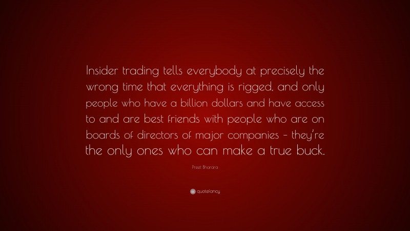 Preet Bharara Quote: “Insider trading tells everybody at precisely the wrong time that everything is rigged, and only people who have a billion dollars and have access to and are best friends with people who are on boards of directors of major companies – they’re the only ones who can make a true buck.”