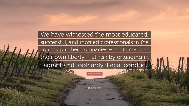 Preet Bharara Quote: “We have witnessed the most educated, successful, and monied professionals in the country put their companies – not to mention their own liberty – at risk by engaging in flagrant and foolhardy illegal conduct.”