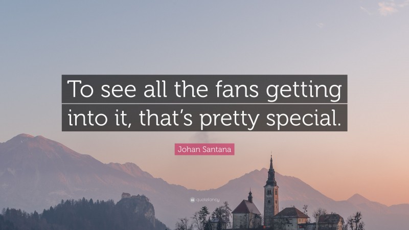Johan Santana Quote: “To see all the fans getting into it, that’s pretty special.”