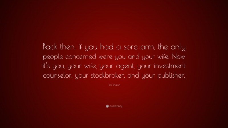 Jim Bouton Quote: “Back then, if you had a sore arm, the only people concerned were you and your wife. Now it’s you, your wife, your agent, your investment counselor, your stockbroker, and your publisher.”