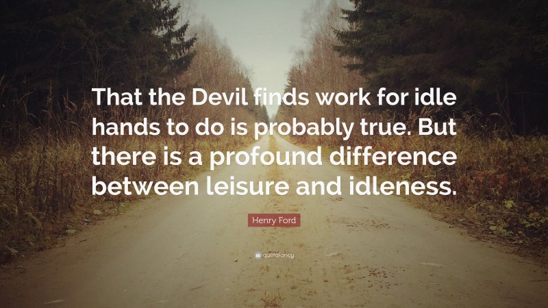 Henry Ford Quote: “That the Devil finds work for idle hands to do is probably true. But there is a profound difference between leisure and idleness.”