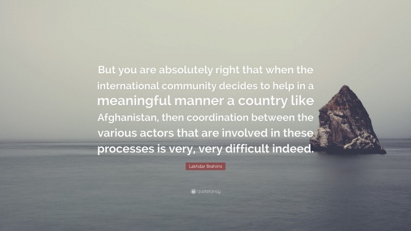 Lakhdar Brahimi Quote: “But you are absolutely right that when the international community decides to help in a meaningful manner a country like Afghanistan, then coordination between the various actors that are involved in these processes is very, very difficult indeed.”