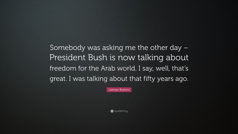 Lakhdar Brahimi Quote: “Somebody was asking me the other day – President Bush is now talking about freedom for the Arab world. I say, well, that’s great. I was talking about that fifty years ago.”