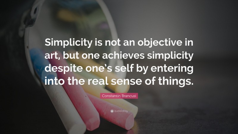 Constantin Brancusi Quote: “Simplicity is not an objective in art, but one achieves simplicity despite one’s self by entering into the real sense of things.”