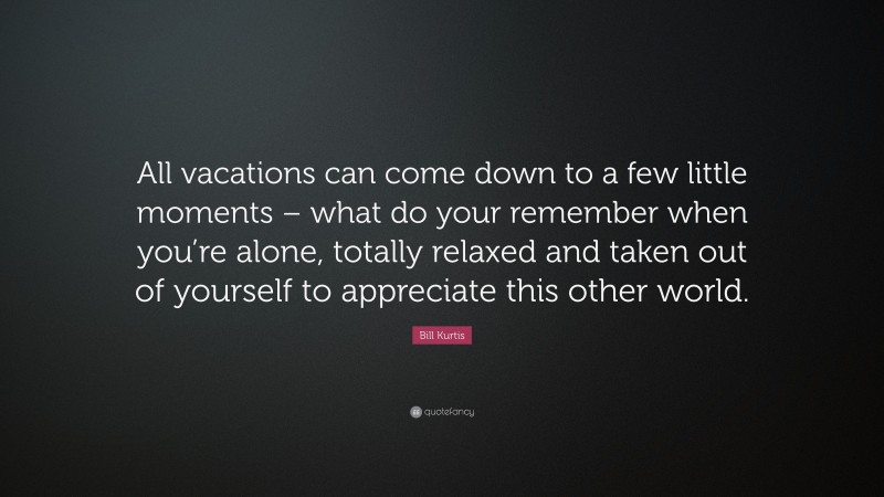 Bill Kurtis Quote: “All vacations can come down to a few little moments – what do your remember when you’re alone, totally relaxed and taken out of yourself to appreciate this other world.”