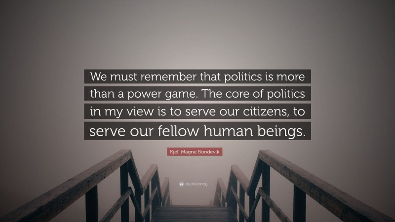 Kjell Magne Bondevik Quote: “We must remember that politics is more than a power game. The core of politics in my view is to serve our citizens, to serve our fellow human beings.”