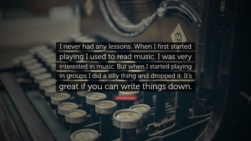 John Bonham Quote: “I never had any lessons. When I first started playing I used to read music. I was very interested in music. But when I started playing in groups I did a silly thing and dropped it. It’s great if you can write things down.”