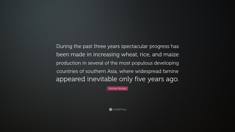 Norman Borlaug Quote: “During the past three years spectacular progress has been made in increasing wheat, rice, and maize production in several of the most populous developing countries of southern Asia, where widespread famine appeared inevitable only five years ago.”