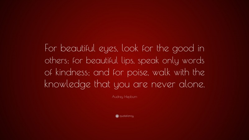 Audrey Hepburn Quote: “For beautiful eyes, look for the good in others; for beautiful lips, speak only words of kindness; and for poise, walk with the knowledge that you are never alone.”