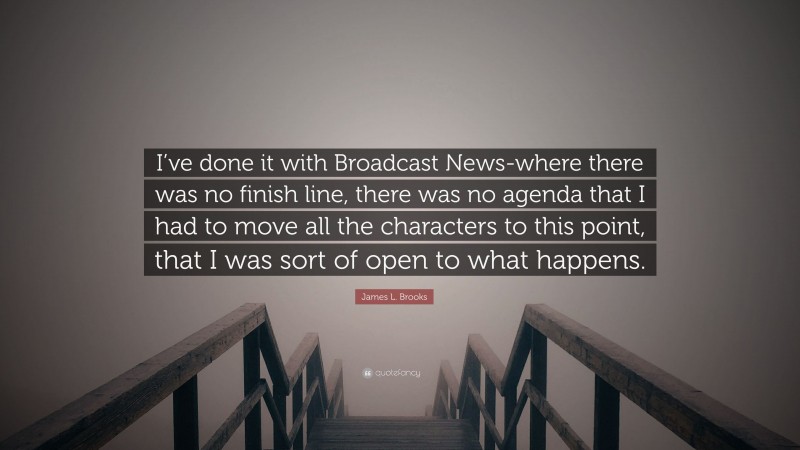 James L. Brooks Quote: “I’ve done it with Broadcast News-where there was no finish line, there was no agenda that I had to move all the characters to this point, that I was sort of open to what happens.”