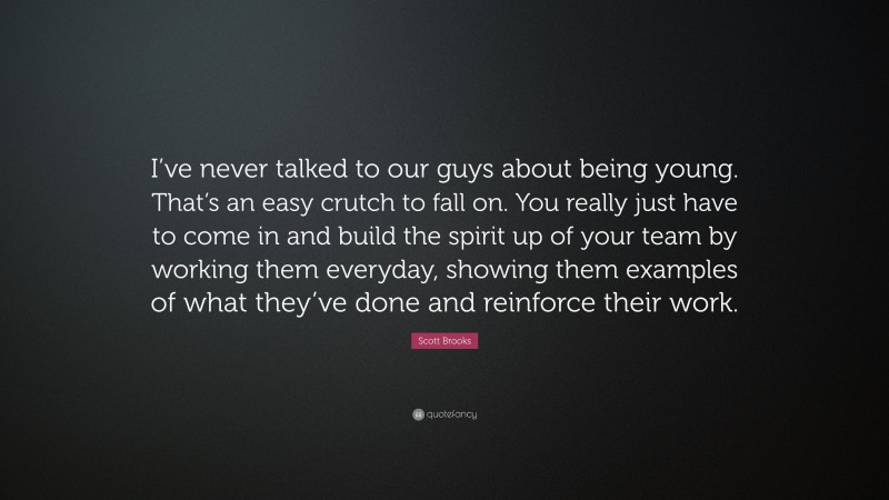 Scott Brooks Quote: “I’ve never talked to our guys about being young. That’s an easy crutch to fall on. You really just have to come in and build the spirit up of your team by working them everyday, showing them examples of what they’ve done and reinforce their work.”