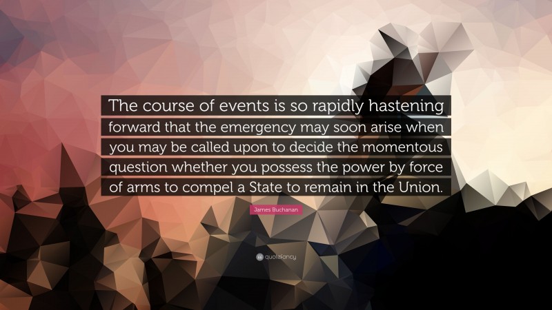 James Buchanan Quote: “The course of events is so rapidly hastening forward that the emergency may soon arise when you may be called upon to decide the momentous question whether you possess the power by force of arms to compel a State to remain in the Union.”