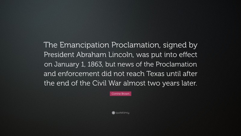 Corrine Brown Quote: “The Emancipation Proclamation, signed by President Abraham Lincoln, was put into effect on January 1, 1863, but news of the Proclamation and enforcement did not reach Texas until after the end of the Civil War almost two years later.”