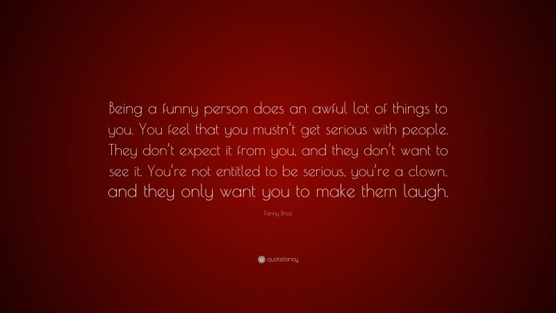 Fanny Brice Quote: “Being a funny person does an awful lot of things to you. You feel that you mustn’t get serious with people. They don’t expect it from you, and they don’t want to see it. You’re not entitled to be serious, you’re a clown, and they only want you to make them laugh.”
