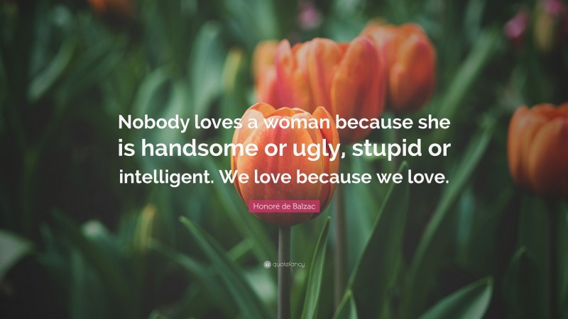 Honoré de Balzac Quote: “Nobody loves a woman because she is handsome or ugly, stupid or intelligent. We love because we love.”