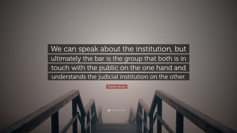 Stephen Breyer Quote: “We can speak about the institution, but ultimately the bar is the group that both is in touch with the public on the one hand and understands the judicial institution on the other.”