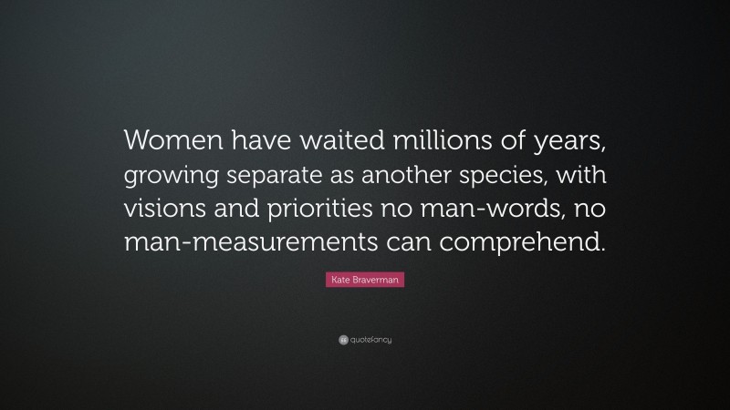 Kate Braverman Quote: “Women have waited millions of years, growing separate as another species, with visions and priorities no man-words, no man-measurements can comprehend.”
