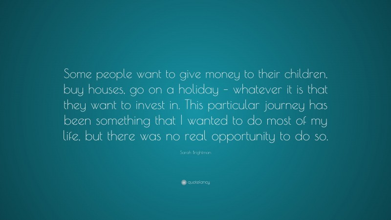 Sarah Brightman Quote: “Some people want to give money to their children, buy houses, go on a holiday – whatever it is that they want to invest in. This particular journey has been something that I wanted to do most of my life, but there was no real opportunity to do so.”