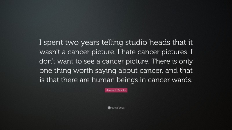 James L. Brooks Quote: “I spent two years telling studio heads that it wasn’t a cancer picture. I hate cancer pictures. I don’t want to see a cancer picture. There is only one thing worth saying about cancer, and that is that there are human beings in cancer wards.”