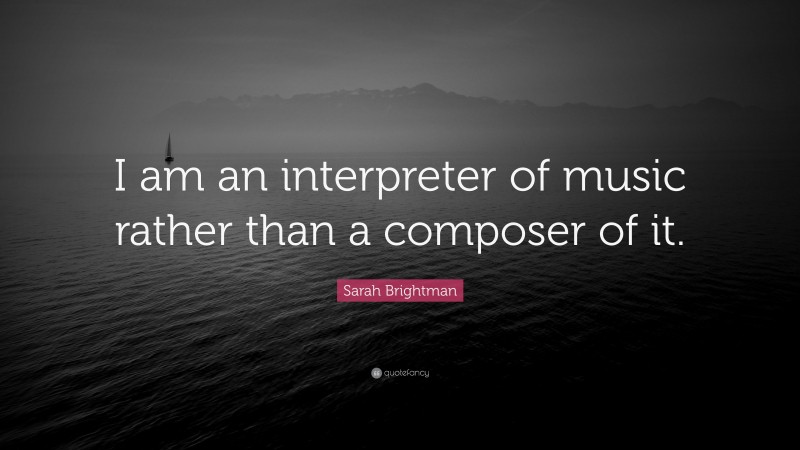 Sarah Brightman Quote: “I am an interpreter of music rather than a composer of it.”