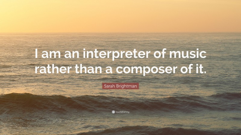Sarah Brightman Quote: “I am an interpreter of music rather than a composer of it.”