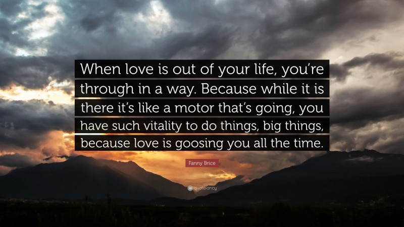 Fanny Brice Quote: “When love is out of your life, you’re through in a way. Because while it is there it’s like a motor that’s going, you have such vitality to do things, big things, because love is goosing you all the time.”