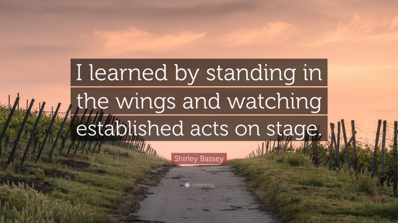 Shirley Bassey Quote: “I learned by standing in the wings and watching established acts on stage.”